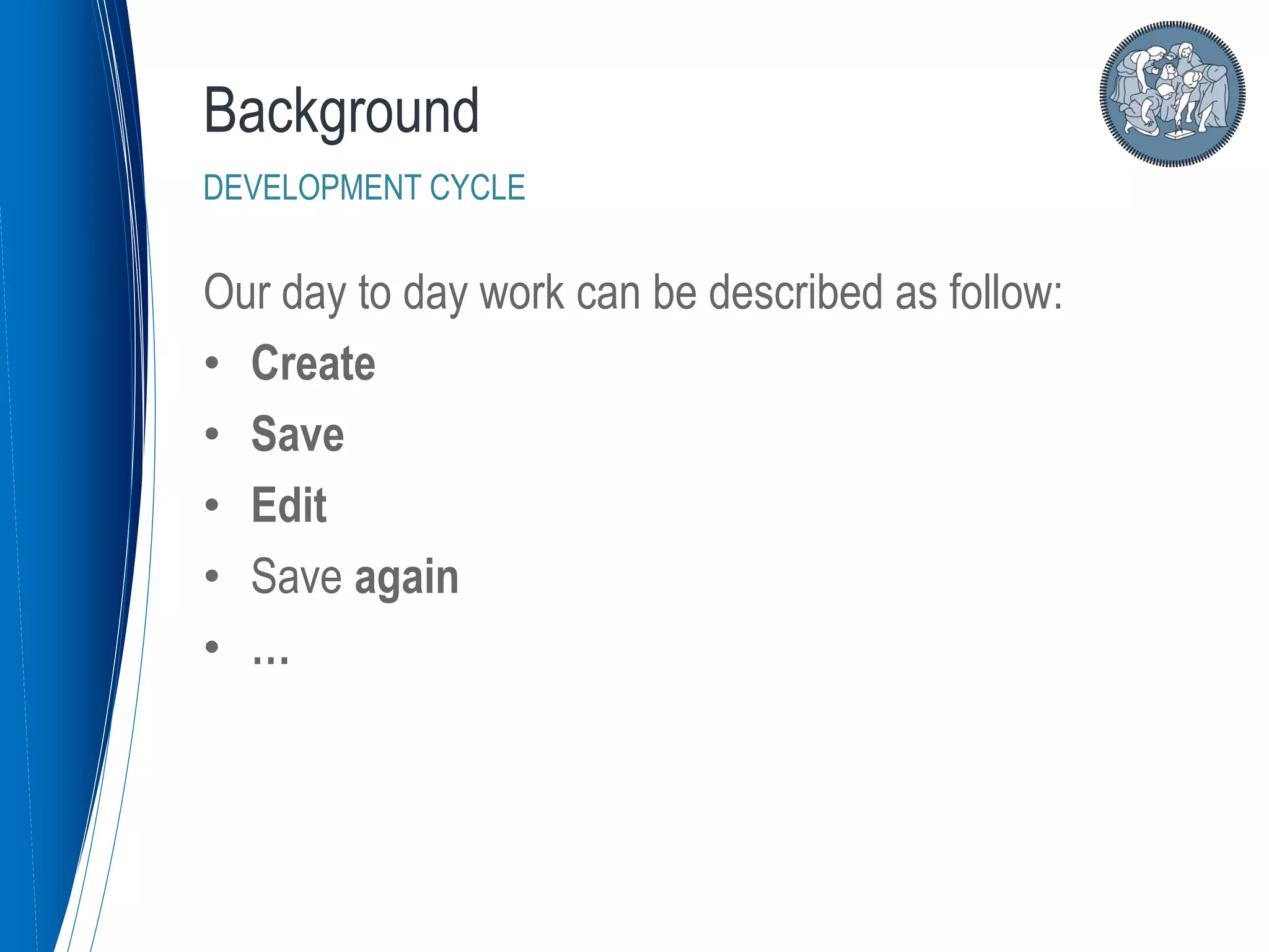 Our day to day work can be described as follow:
• Create
• Save
• Edit
• Save again
• …
Background
DEVELOPMENT CYCLE
 