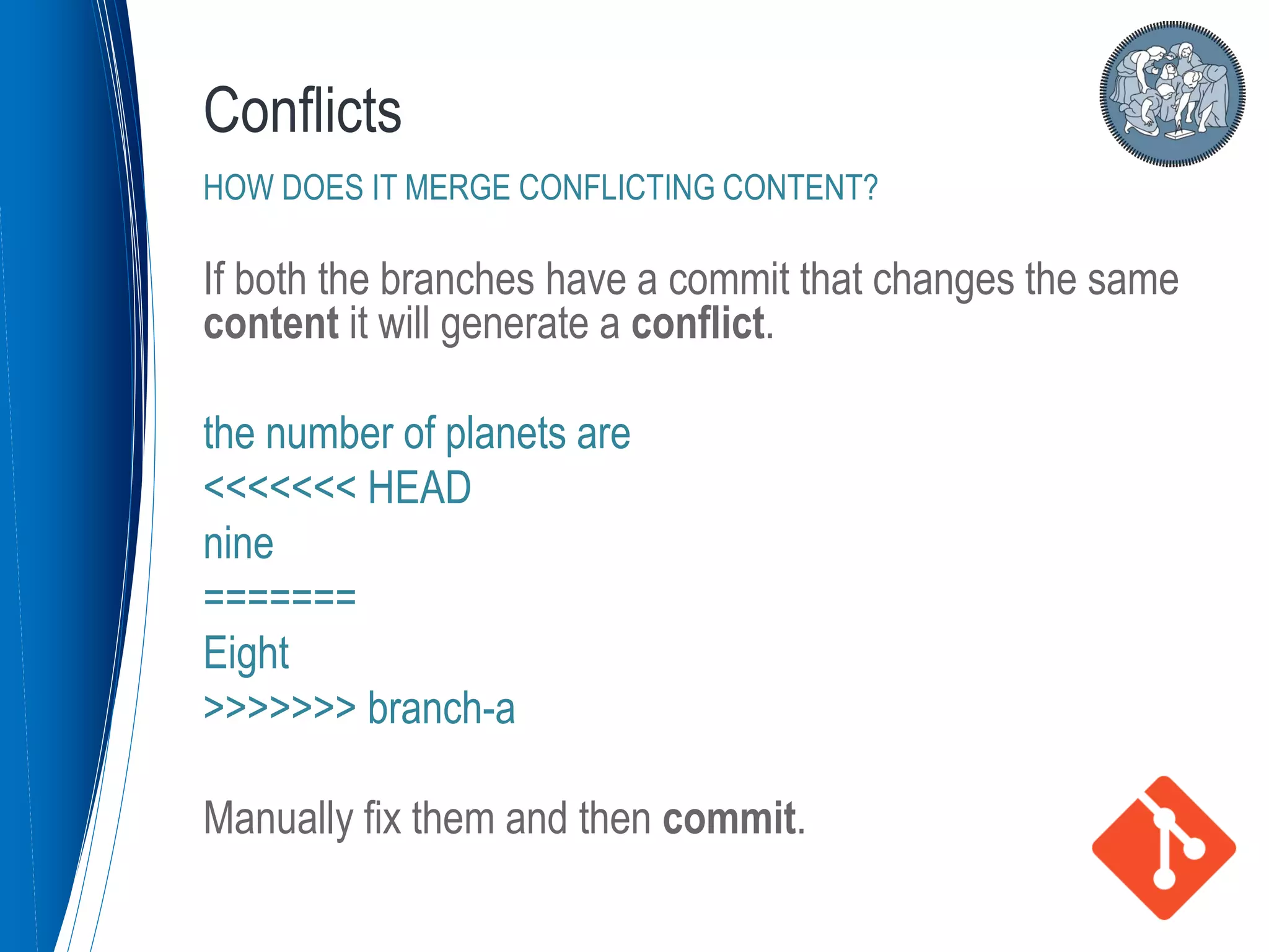 If both the branches have a commit that changes the same
content it will generate a conflict.
the number of planets are
<<<<<<< HEAD
nine
=======
Eight
>>>>>>> branch-a
Manually fix them and then commit.
Conflicts
HOW DOES IT MERGE CONFLICTING CONTENT?
 