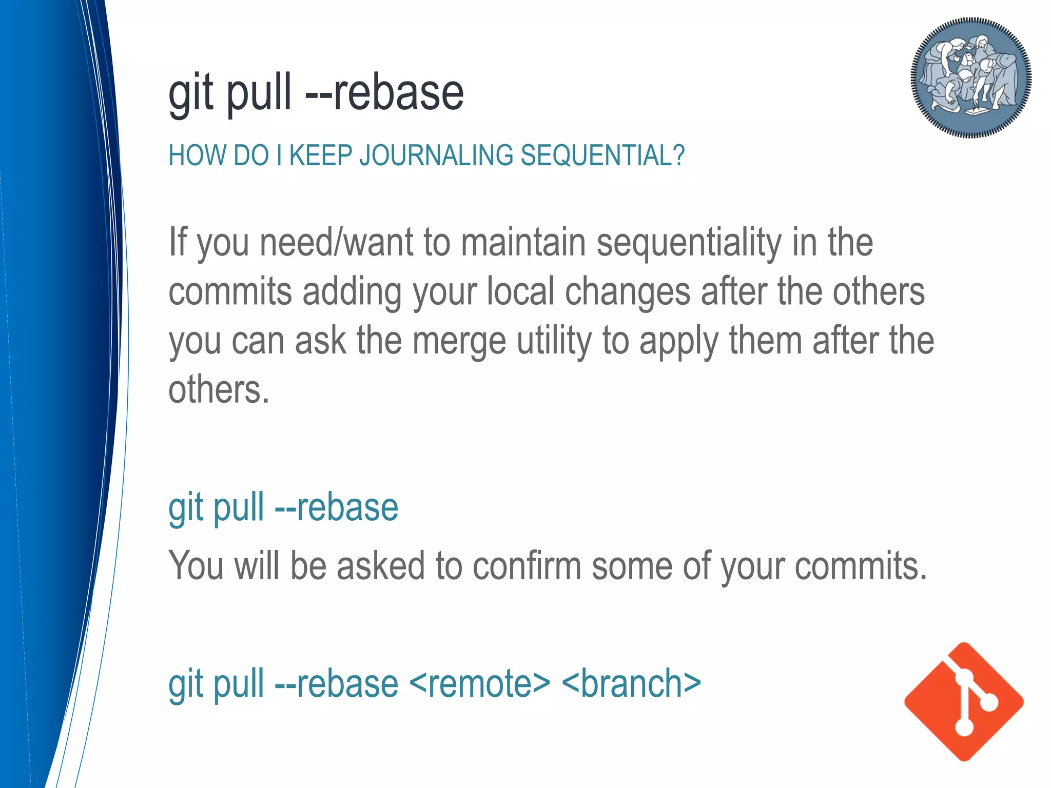 If you need/want to maintain sequentiality in the
commits adding your local changes after the others
you can ask the merge utility to apply them after the
others.
git pull --rebase
You will be asked to confirm some of your commits.
git pull --rebase <remote> <branch>
git pull --rebase
HOW DO I KEEP JOURNALING SEQUENTIAL?
 