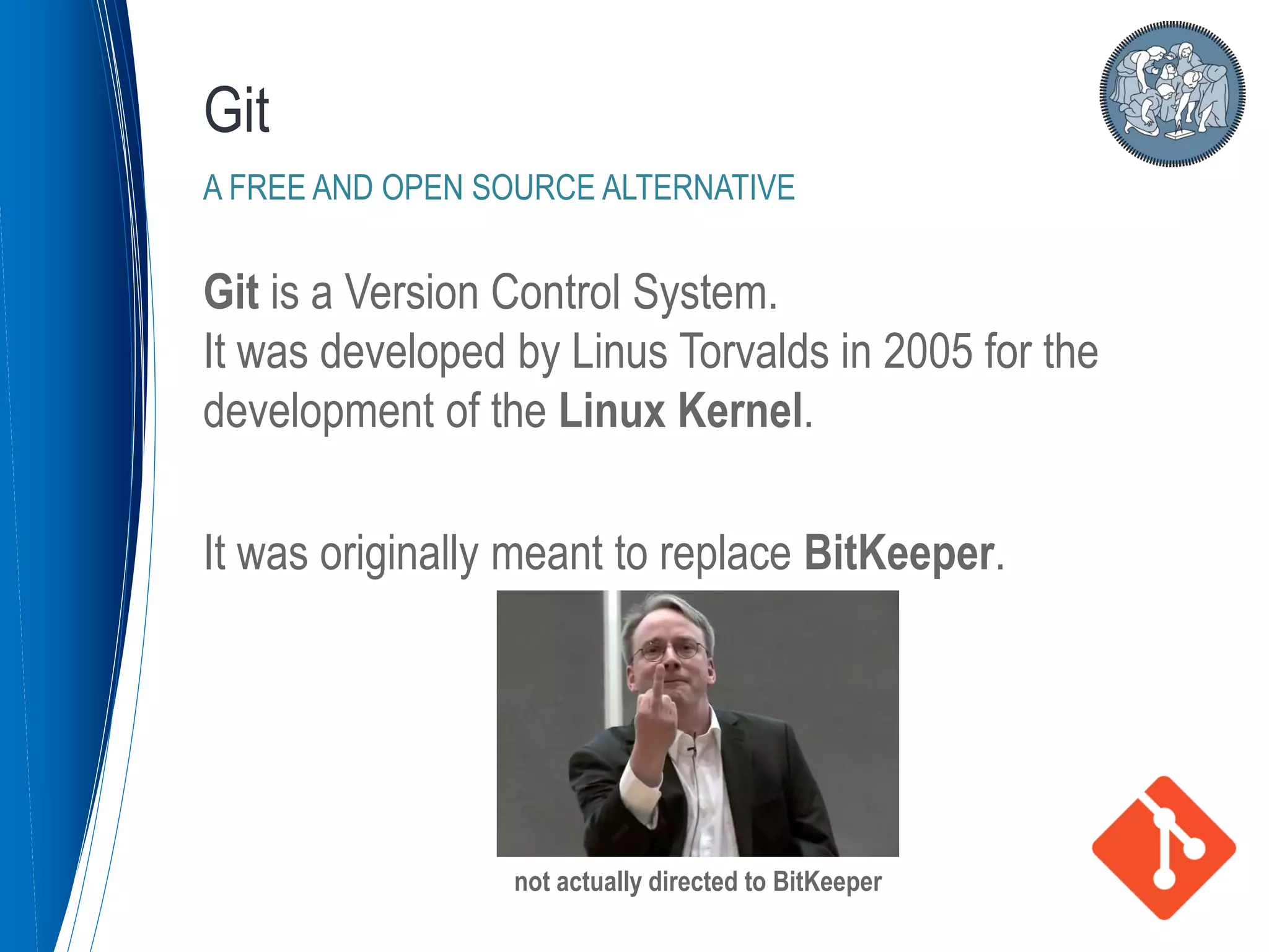 Git is a Version Control System.
It was developed by Linus Torvalds in 2005 for the
development of the Linux Kernel.
It was originally meant to replace BitKeeper.
Git
A FREE AND OPEN SOURCE ALTERNATIVE
not actually directed to BitKeeper
 