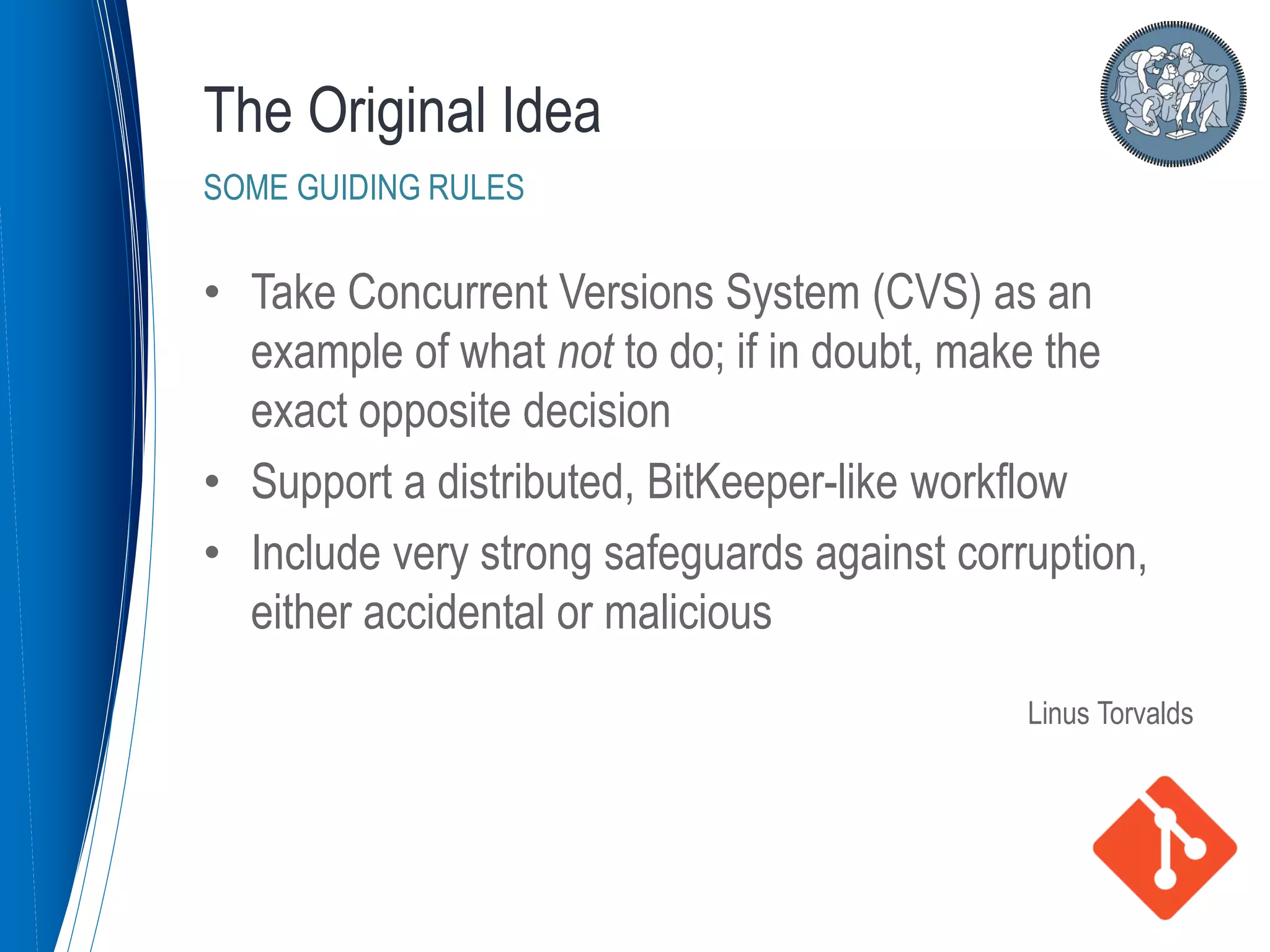 • Take Concurrent Versions System (CVS) as an
example of what not to do; if in doubt, make the
exact opposite decision
• Support a distributed, BitKeeper-like workflow
• Include very strong safeguards against corruption,
either accidental or malicious
Linus Torvalds
The Original Idea
SOME GUIDING RULES
 