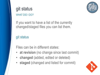 If you want to have a list of the currently
changed/staged files you can list them.
git status
Files can be in different states:
• at revision (no change since last commit)
• changed (added, edited or deleted)
• staged (changed and listed for commit)
git status
WHAT DID I DO?
 