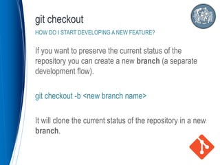 If you want to preserve the current status of the
repository you can create a new branch (a separate
development flow).
git checkout -b <new branch name>
It will clone the current status of the repository in a new
branch.
git checkout
HOW DO I START DEVELOPING A NEW FEATURE?
 