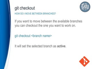 If you want to move between the available branches
you can checkout the one you want to work on.
git checkout <branch name>
It will set the selected branch as active.
git checkout
HOW DO I MOVE BETWEEN BRANCHES?
 