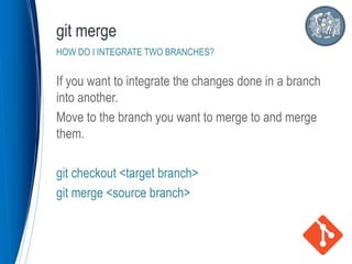 If you want to integrate the changes done in a branch
into another.
Move to the branch you want to merge to and merge
them.
git checkout <target branch>
git merge <source branch>
git merge
HOW DO I INTEGRATE TWO BRANCHES?
 