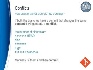 If both the branches have a commit that changes the same
content it will generate a conflict.
the number of planets are
<<<<<<< HEAD
nine
=======
Eight
>>>>>>> branch-a
Manually fix them and then commit.
Conflicts
HOW DOES IT MERGE CONFLICTING CONTENT?
 