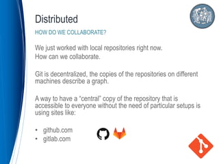 We just worked with local repositories right now.
How can we collaborate.
Git is decentralized, the copies of the repositories on different
machines describe a graph.
A way to have a “central” copy of the repository that is
accessible to everyone without the need of particular setups is
using sites like:
• github.com
• gitlab.com
Distributed
HOW DO WE COLLABORATE?
 