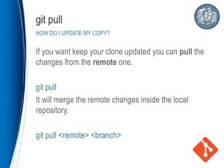 If you want keep your clone updated you can pull the
changes from the remote one.
git pull
It will merge the remote changes inside the local
repository.
git pull <remote> <branch>
git pull
HOW DO I UPDATE MY COPY?
 