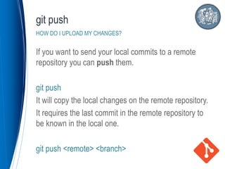 If you want to send your local commits to a remote
repository you can push them.
git push
It will copy the local changes on the remote repository.
It requires the last commit in the remote repository to
be known in the local one.
git push <remote> <branch>
git push
HOW DO I UPLOAD MY CHANGES?
 