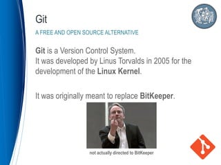 Git is a Version Control System.
It was developed by Linus Torvalds in 2005 for the
development of the Linux Kernel.
It was originally meant to replace BitKeeper.
Git
A FREE AND OPEN SOURCE ALTERNATIVE
not actually directed to BitKeeper
 