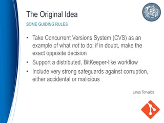 • Take Concurrent Versions System (CVS) as an
example of what not to do; if in doubt, make the
exact opposite decision
• Support a distributed, BitKeeper-like workflow
• Include very strong safeguards against corruption,
either accidental or malicious
Linus Torvalds
The Original Idea
SOME GUIDING RULES
 