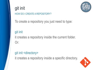 To create a repository you just need to type:
git init
it creates a repository inside the current folder.
Or:
git init <directory>
it creates a repository inside a specific directory.
git init
HOW DO I CREATE A REPOSITORY?
 