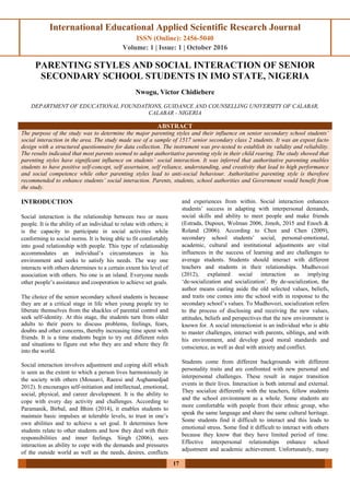 International Educational Applied Scientific Research Journal
ISSN (Online): 2456-5040
Volume: 1 | Issue: 1 | October 2016
17
PARENTING STYLES AND SOCIAL INTERACTION OF SENIOR
SECONDARY SCHOOL STUDENTS IN IMO STATE, NIGERIA
Nwogu, Victor Chidiebere
DEPARTMENT OF EDUCATIONAL FOUNDATIONS, GUIDANCE AND COUNSELLING UNIVERSITY OF CALABAR,
CALABAR - NIGERIA
ABSTRACT
The purpose of the study was to determine the major parenting styles and their influence on senior secondary school students’
social interaction in the area. The study made use of a sample of 1517 senior secondary class 2 students. It was an expost facto
design with a structured questionnaire for data collection. The instrument was pre-tested to establish its validity and reliability.
The results indicated that most parents seemed to adopt authoritative parenting style in their child rearing. The study showed that
parenting styles have significant influence on students’ social interaction. It was inferred that authoritative parenting enables
students to have positive self-concept, self assertuion, self reliance, understanding, and creativity that lead to high performance
and social competence while other parenting styles lead to anti-social behaviour. Authoritative parenting style is therefore
recommended to enhance students’ social interaction. Parents, students, school authorities and Government would benefit from
the study.
INTRODUCTION
Social interaction is the relationship between two or more
people. It is the ability of an individual to relate with others; it
is the capacity to participate in social activities while
conforming to social norms. It is being able to fit comfortably
into good relationship with people. This type of relationship
accommodates an individual’s circumstances in his
environment and seeks to satisfy his needs. The way one
interacts with others determines to a certain extent his level of
association with others. No one is an island. Everyone needs
other people’s assistance and cooperation to achieve set goals.
The choice of the senior secondary school students is because
they are at a critical stage in life when young people try to
liberate themselves from the shackles of parental control and
seek self-identity. At this stage, the students turn from older
adults to their peers to discuss problems, feelings, fears,
doubts and other concerns, thereby increasing time spent with
friends. It is a time students begin to try out different roles
and situations to figure out who they are and where they fit
into the world.
Social interaction involves adjustment and coping skill which
is seen as the extent to which a person lives harmoniously in
the society with others (Mousavi, Raeesi and Asghamedjad
2012). It encourages self-initiation and intellectual, emotional,
social, physical, and career development. It is the ability to
cope with every day activity and challenges. According to
Paramanik, Birbal, and Bhim (2014), it enables students to
maintain basic impulses at tolerable levels, to trust in one’s
own abilities and to achieve a set goal. It determines how
students relate to other students and how they deal with their
responsibilities and inner feelings. Singh (2006), sees
interaction as ability to cope with the demands and pressures
of the outside world as well as the needs, desires, conflicts
and experiences from within. Social interaction enhances
students’ success in adapting with interpersonal demands,
social skills and ability to meet people and make friends
(Estrada, Dupoux, Wolman 2006, Jimoh, 2015 and Enoch &
Roland (2006). According to Chen and Chen (2009),
secondary school students’ social, personal-emotional,
academic, cultural and institutional adjustments are vital
influences in the success of learning and are challenges to
average students. Students should interact with different
teachers and students in their relationships. Mudhovozi
(2012), explained social interaction as implying
‘de-socialization and socialization’. By de-socialization, the
author means casting aside the old selected values, beliefs,
and traits one comes into the school with in response to the
secondary school’s values. To Mudhovozi, socialization refers
to the process of disclosing and receiving the new values,
attitudes, beliefs and perspectives that the new environment is
known for. A social interactionist is an individual who is able
to master challenges, interact with parents, siblings, and with
his environment, and develop good moral standards and
conscience, as well as deal with anxiety and conflict.
Students come from different backgrounds with different
personality traits and are confronted with new personal and
interpersonal challenges. These result in major transition
events in their lives. Interaction is both internal and external.
They socialize differently with the teachers, fellow students
and the school environment as a whole. Some students are
more comfortable with people from their ethnic group, who
speak the same language and share the same cultural heritage.
Some students find it difficult to interact and this leads to
emotional stress. Some find it difficult to interact with others
because they know that they have limited period of time.
Effective interpersonal relationships enhance school
adjustment and academic achievement. Unfortunately, many
 