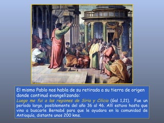 El mismo Pablo nos habla de su retirada a su tierra de origen donde continuó evangelizando:  Luego me fui a las regiones de Siria y Cilicia   (Gal 1,21).  Fue un período largo, posiblemente del año 36 al 46. Allí estuvo hasta que vino a buscarle Bernabé para que le ayudara en la comunidad de Antioquía, distante unos 200 kms. 
