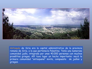 Antioquía  de Siria era la capital administrativa de la provincia romana de Siria, a la que pertenecía Palestina. Tenía una numerosa comunidad judía, integrada por unas 40.000 personas con muchos prosélitos griegos. Allí tuvo lugar un hecho importante: nació la primera comunidad “antioquena” mixta, compuesta  de judíos y griegos.  