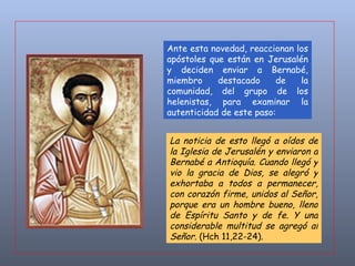 La noticia de esto llegó a oídos de la Iglesia de Jerusalén y enviaron a Bernabé a Antioquía. Cuando llegó y vio la gracia de Dios, se alegró y exhortaba a todos a permanecer, con corazón firme, unidos al Señor, porque era un hombre bueno, lleno de Espíritu Santo y de fe. Y una considerable multitud se agregó al Señor . (Hch 11,22-24). Ante esta novedad, reaccionan los apóstoles que están en Jerusalén y deciden enviar a Bernabé, miembro destacado de la comunidad, del grupo de los helenistas, para examinar la autenticidad de este paso:  