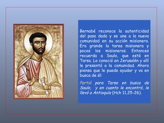 Bernabé reconoce la autenticidad del paso dado y se une a la nueva comunidad en su acción misionera. Era grande la tarea misionera y pocos los misioneros. Entonces recuerda a Saulo, que está en Tarso. Lo conoció en Jerusalén y allí le presentó a la comunidad. Ahora piensa que le puede ayudar y va en busca de él:  Partió  para Tarso en busca de Saulo,  y en cuanto le encontró, le llevó a Antioquía  (Hch 11,25-26) .   