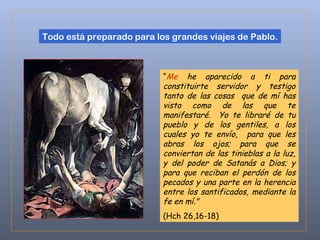 Todo está preparado para los grandes viajes de Pablo. “ Me   he aparecido a ti para constituirte servidor y testigo tanto de las cosas  que de mí has visto como de las que te manifestaré.  Yo te libraré de tu pueblo y de los gentiles, a los cuales yo te envío,  para que les abras los ojos; para que se conviertan de las tinieblas a la luz, y del poder de Satanás a Dios; y para que reciban el perdón de los pecados y una parte en la herencia entre los santificados, mediante la fe en mí."  (Hch 26,16-18) 