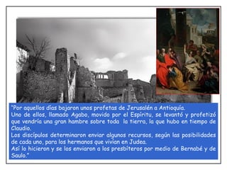“ Por aquellos días bajaron unos profetas de Jerusalén a Antioquía.  Uno de ellos, llamado Agabo, movido por el Espíritu, se levantó y profetizó que vendría una gran hambre sobre toda  la tierra, la que hubo en tiempo de Claudio.  Los discípulos determinaron enviar algunos recursos, según las posibilidades de cada uno, para los hermanos que vivían en Judea.  Así lo hicieron y se los enviaron a los presbíteros por medio de Bernabé y de Saulo.” 