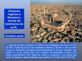 En  seguida se puso a predicar a Jesús en las sinagogas: que él era el Hijo de Dios. Todos los que le oían quedaban atónitos y decían: « ¿No es éste el que en Jerusalén perseguía encarnizadamente a los que invocaban ese nombre, y no ha venido aquí con el objeto de llevárselos atados a los sumos sacerdotes?» Pero Saulo se crecía y confundía a los judíos que vivían en Damasco demostrándoles que aquél era el Cristo.  (Hch 9,20-22)  Después regresa a Damasco, donde da testimonio de su fe.  Cuenta Lucas: 