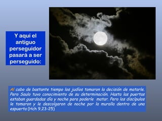 Al  cabo de bastante tiempo los judíos tomaron la decisión de matarle. Pero Saulo tuvo conocimiento de su determinación. Hasta las puertas estaban guardadas día y noche para poderle  matar. Pero los discípulos le tomaron y le descolgaron de noche por la muralla dentro de una espuerta  (Hch 9,23-25)  Y aquí el antiguo perseguidor pasará a ser perseguido: 
