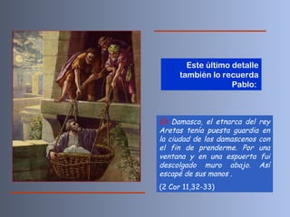 En  Damasco, el etnarca del rey Aretas tenía puesta guardia en la ciudad de los damascenos con el fin de prenderme. Por una ventana y en una espuerta fui descolgado muro abajo. Así escapé de sus manos  . (2 Cor 11,32-33) Este último detalle también lo recuerda Pablo:  