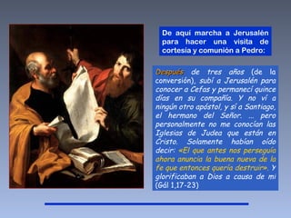 Después  de tres años  (de la conversión),  subí a Jerusalén para conocer a Cefas y permanecí quince días en su compañía. Y no ví a ningún otro apóstol, y sí a Santiago, el hermano del Señor. ... pero personalmente no me conocían las Iglesias de Judea que están en Cristo. Solamente habían oído decir:  «El que antes nos perseguía ahora anuncia la buena nueva de la fe que entonces quería destruir».  Y glorificaban a Dios a causa de mí  (Gál 1,17-23) De aquí marcha a Jerusalén para hacer una visita de cortesía y comunión a Pedro:  