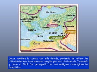 Lucas también lo cuenta con más detalle, poniendo de relieve las dificultades que tuvo para ser acogido por los cristianos de Jerusalén y cómo al final fue perseguido por sus antiguos correligionarios helenistas: 