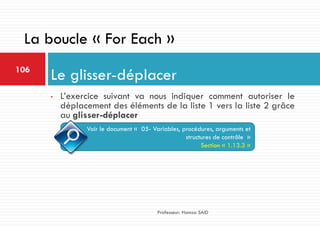 • L’exercice suivant va nous indiquer comment autoriser le
déplacement des éléments de la liste 1 vers la liste 2 grâce
au glisser-déplacer
Le glisser-déplacer106
Professeur: Hamza SAID
La boucle « For Each »
Voir le document « 05- Variables, procédures, arguments et
structures de contrôle »
Section « 1.13.3 »
 