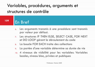 6. Les arguments transmis à une procédure sont transmis
par valeur par défaut.
7. Les structures IF THEN ELSE, SELECT CASE, FOR NEXT
et DO LOOP gèrent le déroulement du code
8. La boucle FOR EACH traite des collections
9. La portée d'une variable détermine sa durée de vie
10. 4 niveaux de visibilité pour les variables: Variables
locales, niveau bloc, privées et publiques
En Bref109
Professeur: Hamza SAID
Variables, procédures, arguments et
structures de contrôle
 