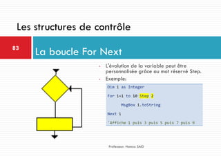 • L'évolution de la variable peut être
personnalisée grâce au mot réservé Step.
• Exemple:
La boucle For Next83
Professeur: Hamza SAID
Les structures de contrôle
Dim i as Integer
For i=1 to 10 Step 2
MsgBox i.toString
Next i
'Affiche 1 puis 3 puis 5 puis 7 puis 9
 