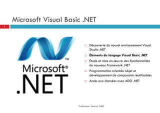 Microsoft Visual Basic .NET
 Découverte du nouvel environnement Visual
Studio .NET
 Éléments du langage Visual Basic .NET
 Étude et mise en œuvre des fonctionnalités
du nouveau Framework .NET
 Programmation orientée objet et
développement de composants réutilisables
 Accès aux données avec ADO .NET
Professeur: Hamza SAID
1
 
