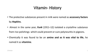 Vitamin- History
• The protective substances present in milk were named as accessory factors
by Hopkins.
• Almost in the same year, Funk (1911–12) isolated a crystalline substance
from rice polishings which could prevent or cure polyneuritis in pigeons.
• Chemically it was found to be an amine and as it was vital to life, he
named it as vitamine.
1/24/2024 1
 