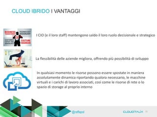CLOUD IBRIDO I VANTAGGI
I CIO (e il loro staff) mantengono saldo il loro ruolo decisionale e strategico
La flessibilità delle aziende migliora, offrendo più possibilità di sviluppo
In qualsiasi momento le risorse possono essere spostate in maniera
assolutamente dinamica riportando qualora necessario, le macchine
virtuali e i carichi di lavoro associati, così come le risorse di rete o lo
spazio di storage al proprio interno
11@raffapol
 