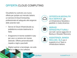 OFFERTA CLOUD COMPUTING
ASSISTENZA, BANDA
INCLUSA, SLA con il
supporto di un Team e
infrastrutture italiane
OFFERTA IN MODALITA’
AS A SERVICE: per
un’infrastruttura flessibile e
gestibile in modo dinamico
SERVIZI
INFRASTRUTTURALI
con tutti i servizi aggiuntivi di
Backup e Disaster Recovery
Clouditalia ha costruito una nuova
offerta per portare sul mercato italiano
un servizio di Cloud Computing
professionale ed adeguato alle esigenze
delle aziende reali:
• Servizi di Cloud infrastrutturale su
piattaforme evolute totalmente in
Italia
• Erogazione di risorse scalabili in pay
per use o a canone con risorse
dedicate. Offerte personalizzabili
rispetto a tagli e pacchetti
• Migliori partner e tecnologie, sia sulla
parte hardware che software
7@raffapol
 