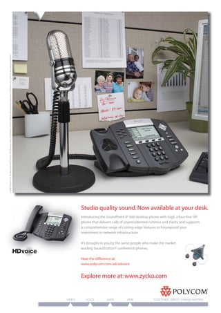 © 2006 Polycom, Inc. All rights reserved. Polycom, the Polycom logo, SoundStation, and SoundPoint are registered trademarks of Polycom, Inc. in the U.S. and various countries.




                                                                                                                                                                                          Stu
                                                                                                                                                                                          Studio quality sound. Now available at your desk.
                                                                                                                                                                                          Intro
                                                                                                                                                                                          Introducing the SoundPoint IP 560 desktop phone with GigE, a four-line SIP
                                                                                                                                                                                          pho
                                                                                                                                                                                          phone that delivers calls of unprecedented richness and clarity and supports
                                                                                                                                                                                            co
                                                                                                                                                                                          a comprehensive range of cutting-edge features to futureproof your
                                                                                                                                                                                          inve
                                                                                                                                                                                          investment in network infrastructure.

                                                                                                                                                                                          It’s b
                                                                                                                                                                                               brought to you by the same people who make the market
                                                                                                                                                                                          lead
                                                                                                                                                                                          leading SoundStation® conference phones.

                                                                                                                                                                                          Hear the difference at:
                                                                                                                                                                                          www.polycom.com/ad/advoice


                                                                                                                                                                                          Explore more at: www.zycko.com


                                                                                                                                                                                  VIDEO      VOICE        DATA         WEB              TOGETHER, GREAT THINGS HAPPEN
 