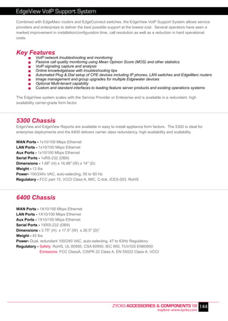 EdgeView VoIP Support System
Combined with EdgeMarc routers and EdgeConnect switches, the EdgeView VoIP Support System allows service
providers and enterprises to deliver the best possible support at the lowest cost. Several operators have seen a
marked improvement in installation/configuration time, call resolution as well as a reduction in hard operational
costs.


Key Features
           VoIP network troubleshooting and monitoring
           Passive call quality monitoring using Mean Opinion Score (MOS) and other statistics
           VoIP signaling capture and analysis
           Online knowledgebase with troubleshooting tips
           Automated Plug & Dial setup of CPE devices including IP phones, LAN switches and EdgeMarc routers
           Image management and group upgrades for multiple Edgewater devices
           Optional Multi-tenant capability
           Custom and standard interfaces to leading feature server products and existing operations systems

The EdgeView system scales with the Service Provider or Enterprise and is available in a redundant, high
availability carrier-grade form factor.



5300 Chassis
EdgeView and EdgeView Reports are available in easy to install appliance form factors. The 5300 is ideal for
enterprise deployments and the 6400 delivers carrier class redundancy, high availability and scalability.

WAN Ports - 1x10/100 Mbps Ethernet
LAN Ports - 1x10/100 Mbps Ethernet
Aux Ports - 1x10/100 Mbps Ethernet
Serial Ports - 1xRS-232 (DB9)
Dimensions - 1.68" (H) x 16.88" (W) x 14" (D)
Weight - 13 lbs
Power- 100/240v VAC, auto-selecting, 50 to 60 Hz
Regulatory - FCC part 15, VCCI Class A, MIC, C-tick, ICES-003, RoHS



6400 Chassis
WAN Ports - 1X10/100 Mbps Ethernet
LAN Ports - 1X10/100 Mbps Ethernet
Aux Ports - 1X10/100 Mbps Ethernet
Serial Ports - 1XRS-232 (DB9)
Dimensions - 3.75" (H) x 17.5" (W) x 26.5" (D)”
Weight - 45 lbs
Power- Dual, redundant 100/240 VAC, auto-selecting, 47 to 63Hz Regulatory
Regulatory - Safety: RoHS, UL 60950, CSA 60950, IEC 950, TUV/GS EN60950
              Emissions: FCC ClassA, CISPR 22 Class A, EN 55022 Class A, VCCI




                                                        ZYCKO ACCESSORIES & COMPONENTS ‘08 144
                                                                                  explore: www.zycko.com
 