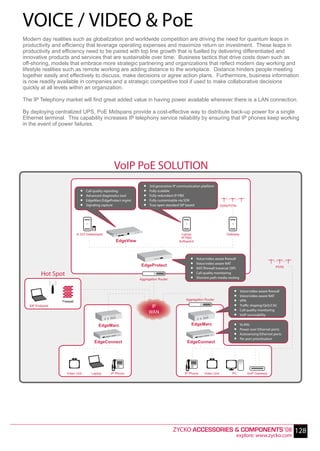 VOICE / VIDEO & PoE
Modern day realities such as globalization and worldwide competition are driving the need for quantum leaps in
productivity and efficiency that leverage operating expenses and maximize return on investment. These leaps in
productivity and efficiency need to be paired with top line growth that is fuelled by delivering differentiated and
innovative products and services that are sustainable over time. Business tactics that drive costs down such as
off-shoring, models that embrace more strategic partnering and organizations that reflect modern day working and
lifestyle realities such as remote working are adding distance to the workplace. Distance hinders people meeting
together easily and effectively to discuss, make decisions or agree action plans. Furthermore, business information
is now readily available in companies and a strategic competitive tool if used to make collaborative decisions
quickly at all levels within an organization.

The IP Telephony market will find great added value in having power available wherever there is a LAN connection.

By deploying centralized UPS, PoE Midspans provide a cost-effective way to distribute back-up power for a single
Ethernet terminal. This capability increases IP telephony service reliability by ensuring that IP phones keep working
in the event of power failures.




                                                 VoIP PoE SOLUTION
                              .                                 .
                                                                .   3rd generation IP communication platform

                              .
                              .
                                  Call quality reporting
                                  Advanced diagnostics tool     .
                                                                .
                                                                    Fully scalable
                                                                    Fully redundant IP-PBX

                              .   EdgeMarc/EdgeProtect mgmt
                                  Signaling capture             .   Fully customisable via SDK
                                                                    True open standard SIP based                     ISDN/PSTN




                            H.323 Gatekeeper                                           Lignup                           Gateway
                                                                                       IP PBX
                                                  EdgeView                            Softswitch




                                                                                             .
                                                                                             .     Voice/video aware firewall
                                                               EdgeProtect                   .
                                                                                             .
                                                                                                   Voice/video aware NAT
                                                                                                   NAT/firewall traversal (SIP)                          PSTN

         Hot Spot
                                                              Aggregation Router
                                                                                             .     Call quality monitoring
                                                                                                   Shortest path media routing


                                                                                                                            .
                                                                                                                            .     Voice/video aware firewall

                                                                                          Aggregation Router                .
                                                                                                                            .
                                                                                                                                  Voice/video aware NAT
                                                                                                                                  VPN

                                                                                                                            .
                 Firewall
  SIP Endpoint                                                       IP                                                           Traffic shaping/QoS/CAC
                                                                    WAN                                                     .     Call quality monitoring
                                                                                                                                  VoIP survivability

                                         EdgeMarc                                             EdgeMarc                      .
                                                                                                                            .     VLANs

                                                                                                                            .
                                                                                                                            .
                                                                                                                                  Power over Ethernet ports
                                                                                                                                  Autosensing Ethernet ports
                                                                                                                                  Per port prioritisation
                                      EdgeConnect                                          EdgeConnect




                    Video Unit       Laptop    IP Phone                                  IP Phone       Video Unit         PC         VoIP Gateway




                                                                                   ZYCKO ACCESSORIES & COMPONENTS ‘08 128
                                                                                                                                 explore: www.zycko.com
 
