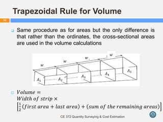 Trapezoidal Rule for Volume
 Same procedure as for areas but the only difference is
that rather than the ordinates, the cross-sectional areas
are used in the volume calculations
 𝑉𝑜𝑙𝑢𝑚𝑒 =
𝑊𝑖𝑑𝑡𝑕 𝑜𝑓 𝑠𝑡𝑟𝑖𝑝 ×
1
2
𝑓𝑖𝑟𝑠𝑡 𝑎𝑟𝑒𝑎 + 𝑙𝑎𝑠𝑡 𝑎𝑟𝑒𝑎 + 𝑠𝑢𝑚 𝑜𝑓 𝑡𝑕𝑒 𝑟𝑒𝑚𝑎𝑖𝑛𝑖𝑛𝑔 𝑎𝑟𝑒𝑎𝑠
CE 372 Quantity Surveying & Cost Estimation
10
𝐴1
𝑤
𝐴2
𝐴3
𝐴4
𝐴5
𝑤
𝑤
𝑤
 