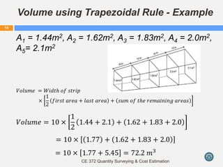 Volume using Trapezoidal Rule - Example
A1 = 1.44m2, A2 = 1.62m2, A3 = 1.83m2, A4 = 2.0m2,
A5= 2.1m2
𝑉𝑜𝑙𝑢𝑚𝑒 = 𝑊𝑖𝑑𝑡𝑕 𝑜𝑓 𝑠𝑡𝑟𝑖𝑝
×
1
2
𝑓𝑖𝑟𝑠𝑡 𝑎𝑟𝑒𝑎 + 𝑙𝑎𝑠𝑡 𝑎𝑟𝑒𝑎 + 𝑠𝑢𝑚 𝑜𝑓 𝑡𝑕𝑒 𝑟𝑒𝑚𝑎𝑖𝑛𝑖𝑛𝑔 𝑎𝑟𝑒𝑎𝑠
𝑉𝑜𝑙𝑢𝑚𝑒 = 10 ×
1
2
1.44 + 2.1 + 1.62 + 1.83 + 2.0
= 10 × 1.77 + 1.62 + 1.83 + 2.0
= 10 × 1.77 + 5.45 = 72.2 𝑚3
CE 372 Quantity Surveying & Cost Estimation
14
 