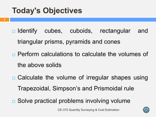 Today's Objectives
 Identify cubes, cuboids, rectangular and
triangular prisms, pyramids and cones
 Perform calculations to calculate the volumes of
the above solids
 Calculate the volume of irregular shapes using
Trapezoidal, Simpson’s and Prismoidal rule
 Solve practical problems involving volume
CE-372 Quantity Surveying & Cost Estimation
2
 