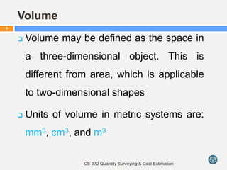 Volume
 Volume may be defined as the space in
a three-dimensional object. This is
different from area, which is applicable
to two-dimensional shapes
 Units of volume in metric systems are:
mm3, cm3, and m3
CE 372 Quantity Surveying & Cost Estimation
4
 