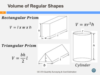 Volume of Regular Shapes
CE 372 Quantity Surveying & Cost Estimation
5
𝑉 = l x w x h
𝑉 =
𝑏𝑕
2
𝑙
𝑉 = 𝜋𝑟2
h
𝑻𝒓𝒊𝒂𝒏𝒈𝒖𝒍𝒂𝒓 𝑷𝒓𝒊𝒔𝒎
𝑹𝒆𝒄𝒕𝒂𝒏𝒈𝒖𝒍𝒂𝒓 𝑷𝒓𝒊𝒔𝒎
𝐶𝑦𝑙𝑖𝑛𝑑𝑒𝑟
l
b
r
h
l
h
w
 