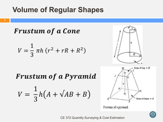 CE 372 Quantity Surveying & Cost Estimation
7
𝑉 =
1
3
𝜋𝑕 𝑟2
+ 𝑟𝑅 + 𝑅2
Volume of Regular Shapes
𝑭𝒓𝒖𝒔𝒕𝒖𝒎 𝒐𝒇 𝒂 𝑪𝒐𝒏𝒆
𝑭𝒓𝒖𝒔𝒕𝒖𝒎 𝒐𝒇 𝒂 𝑷𝒚𝒓𝒂𝒎𝒊𝒅
𝑉 =
1
3
𝑕 𝐴 + √𝐴𝐵 + 𝐵
 