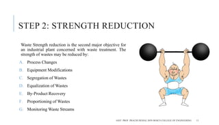 STEP 2: STRENGTH REDUCTION
Waste Strength reduction is the second major objective for
an industrial plant concerned with waste treatment. The
strength of wastes may be reduced by:
A. Process Changes
B. Equipment Modifications
C. Segregation of Wastes
D. Equalization of Wastes
E. By-Product Recovery
F. Proportioning of Wastes
G. Monitoring Waste Streams
ASST. PROF. PRACHI DESSAI, DON BOSCO COLLEGE OF ENGINEERING 13
 