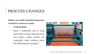 PROCESS CHANGES
Industry can modify manufacturing process
so that fewer wastes are created.
i. Textile finishing
 Starch is traditionally used as sizing
agents before weaving. Replacing starch
with carboxy- methyl cellulose can
considerably reduce pollution (about
50% BOD reduction is possible).
ASST. PROF. PRACHI DESSAI, DON BOSCO COLLEGE OF ENGINEERING 14
 