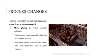 PROCESS CHANGES
Industry can modify manufacturing process
so that fewer wastes are created.
i. Metal plating to reduce cyanide
pollution.
 Change from copper- cyanide plating to
acid-copper solution.
 Replacing soluble oils and other short-
term rust-preservative oils by cold
cleaners.
ASST. PROF. PRACHI DESSAI, DON BOSCO COLLEGE OF ENGINEERING 15
 