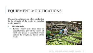 EQUIPMENT MODIFICATIONS
Changes in equipment can effect a reduction
in the strength of the waste by reducing
waste- quantity.
i. Pickle factories
 Screens placed over drain lines in
cucumber tanks prevent the escape of
seeds and pieces of cucumber, which
adds to the strength and density of the
waste.
ASST. PROF. PRACHI DESSAI, DON BOSCO COLLEGE OF ENGINEERING 16
 