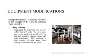 EQUIPMENT MODIFICATIONS
Changes in equipment can effect a reduction
in the strength of the waste by reducing
waste- quantity.
i. Dairy Industry
 Redesigned the large milk cans used to
collect farmers’ milk. The new cans
were constructed with smooth necks so
that they could be drained faster and
more completely. This prevented a
large amount of milk waste from
entering streams and sewage plants.
ASST. PROF. PRACHI DESSAI, DON BOSCO COLLEGE OF ENGINEERING 18
 