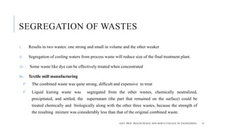 SEGREGATION OF WASTES
i. Results in two wastes: one strong and small in volume and the other weaker
ii. Segregation of cooling waters from process waste will reduce size of the final treatment plant.
iii. Some waste like dye can be effectively treated when concentrated
iv. Textile mill manufacturing
 The combined waste was quite strong, difﬁcult and expensive to treat
 Liquid kiering waste was segregated from the other wastes, chemically neutralized,
precipitated, and settled, the supernatant (the part that remained on the surface) could be
treated chemically and biologically along with the other three wastes, because the strength of
the resulting mixture was considerably less than that of the original combined waste.
ASST. PROF. PRACHI DESSAI, DON BOSCO COLLEGE OF ENGINEERING 19
 